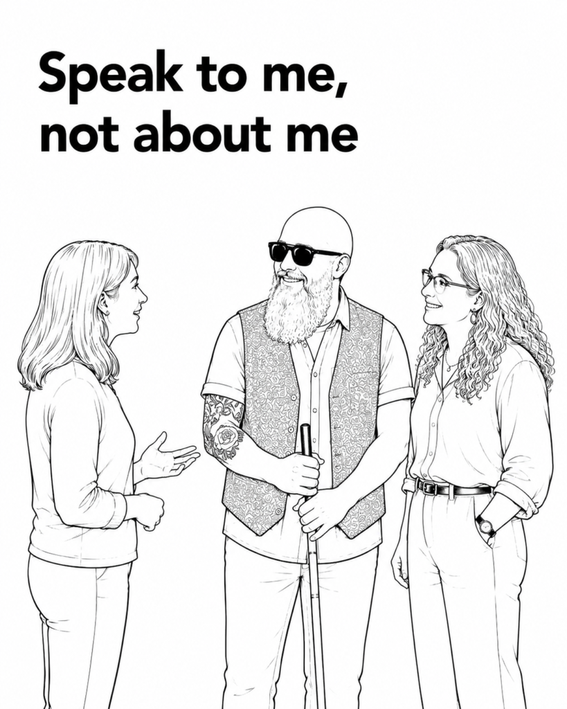 "Black-and-white line drawing titled 'Speak to me, not about me'. A blind man holding a white cane stands smiling between two women who are speaking directly with him. The illustration encourages people to address a person who is blind or has low vision directly, rather than speaking to a companion or carer."